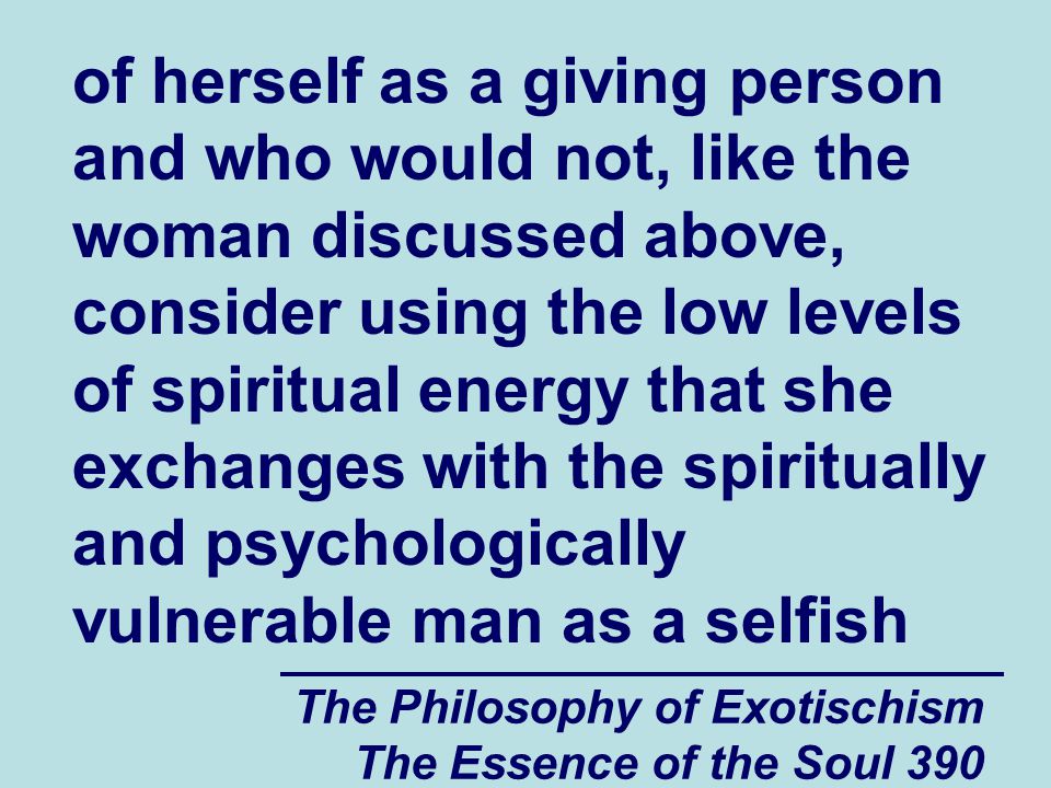 The Philosophy of Exotischism The Essence of the Soul 390 of herself as a giving person and who would not, like the woman discussed above, consider using the low levels of spiritual energy that she exchanges with the spiritually and psychologically vulnerable man as a selfish