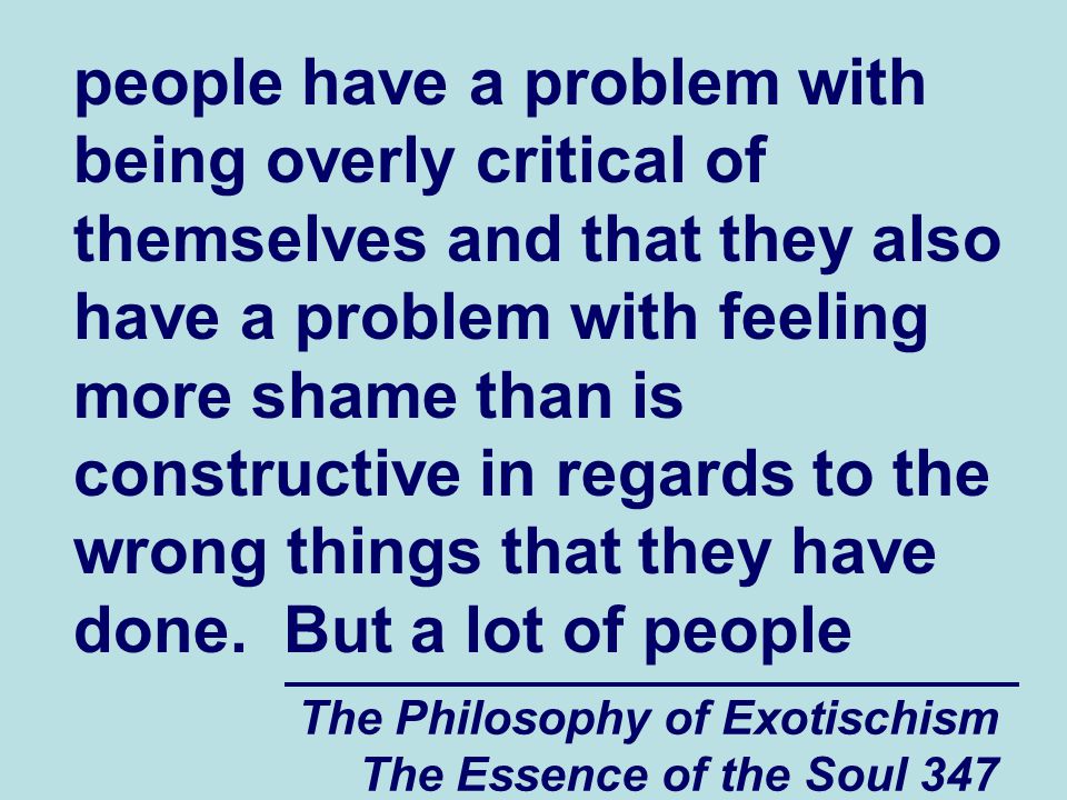 The Philosophy of Exotischism The Essence of the Soul 347 people have a problem with being overly critical of themselves and that they also have a problem with feeling more shame than is constructive in regards to the wrong things that they have done.