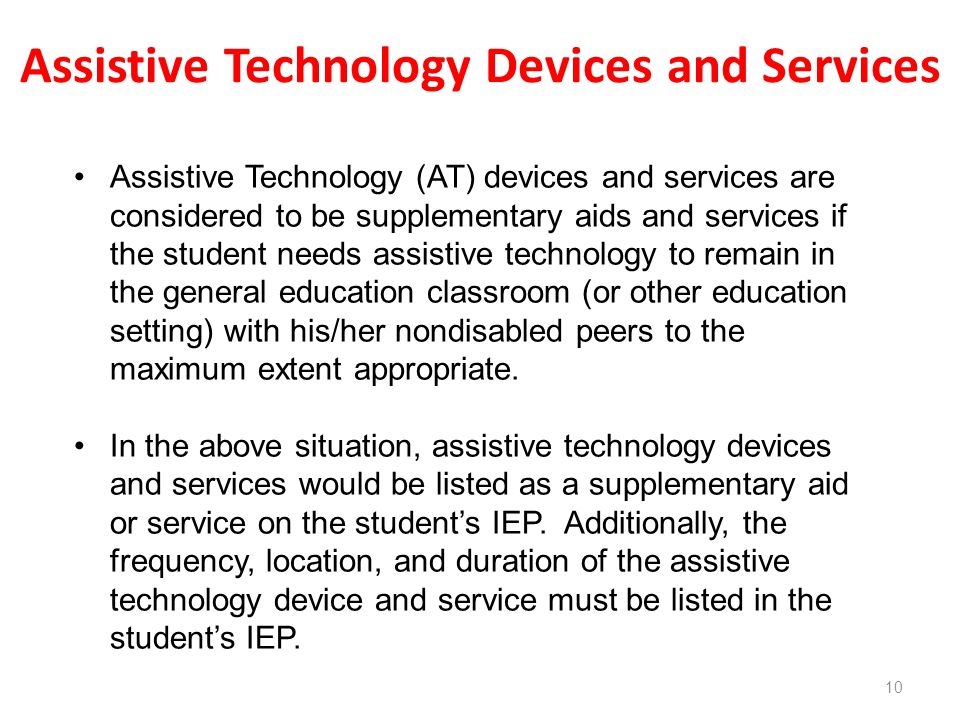 Assistive Technology Devices and Services 10 Assistive Technology (AT) devices and services are considered to be supplementary aids and services if the student needs assistive technology to remain in the general education classroom (or other education setting) with his/her nondisabled peers to the maximum extent appropriate.