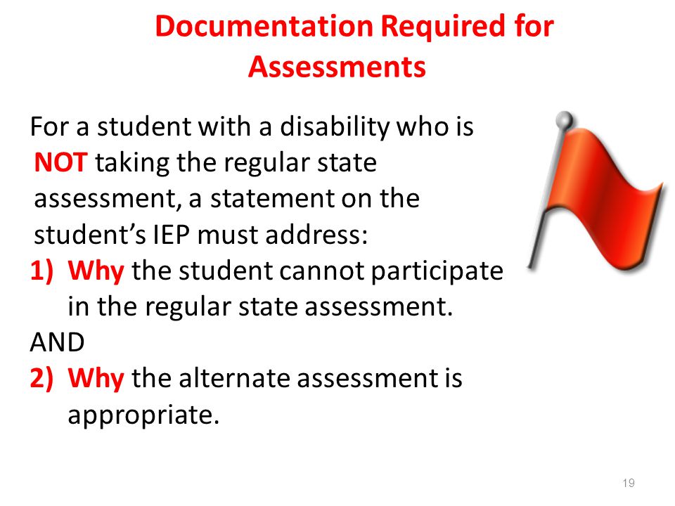 Documentation Required for Assessments For a student with a disability who is NOT taking the regular state assessment, a statement on the student’s IEP must address: 1)Why the student cannot participate in the regular state assessment.