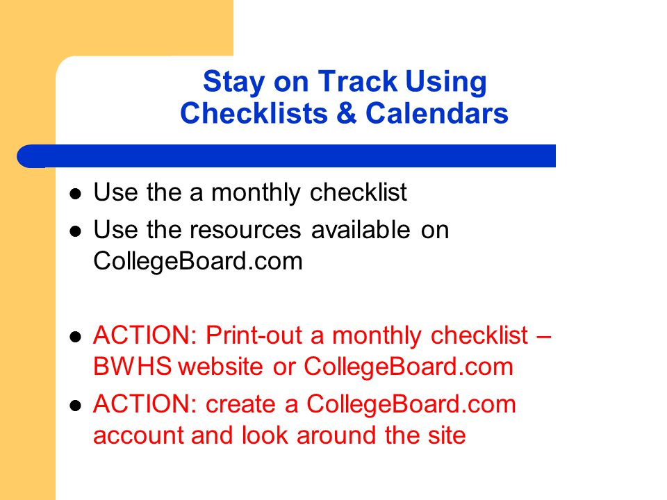 Stay on Track Using Checklists & Calendars Use the a monthly checklist Use the resources available on CollegeBoard.com ACTION: Print-out a monthly checklist – BWHS website or CollegeBoard.com ACTION: create a CollegeBoard.com account and look around the site