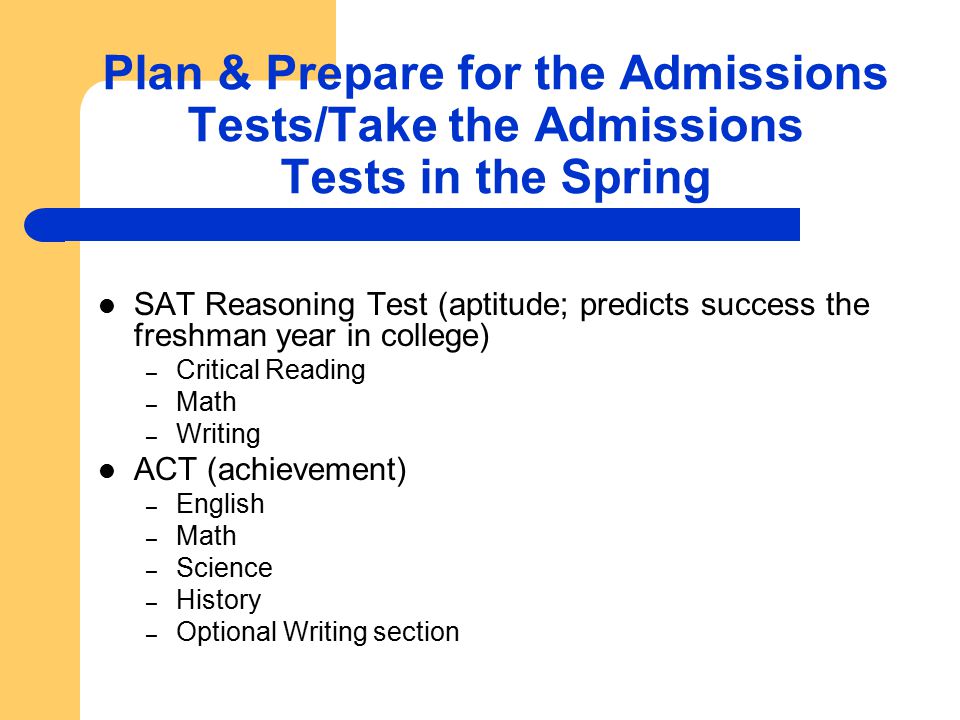 Plan & Prepare for the Admissions Tests/Take the Admissions Tests in the Spring SAT Reasoning Test (aptitude; predicts success the freshman year in college) – Critical Reading – Math – Writing ACT (achievement) – English – Math – Science – History – Optional Writing section