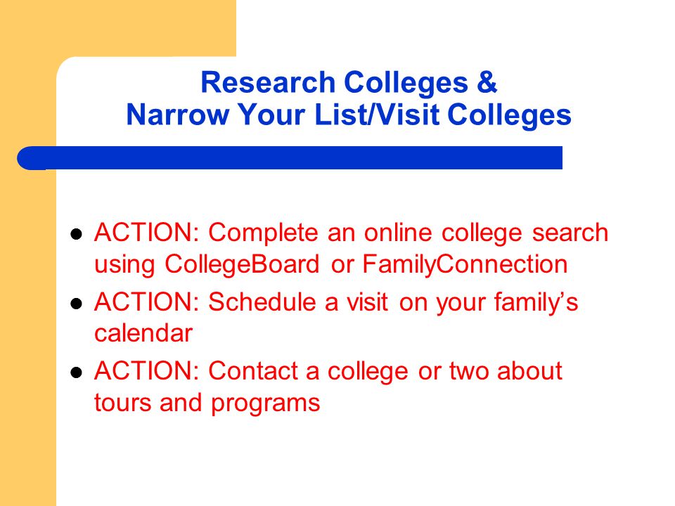 Research Colleges & Narrow Your List/Visit Colleges ACTION: Complete an online college search using CollegeBoard or FamilyConnection ACTION: Schedule a visit on your family’s calendar ACTION: Contact a college or two about tours and programs