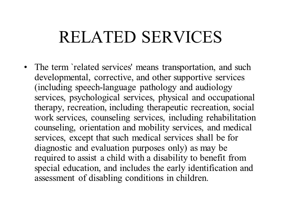 RELATED SERVICES The term `related services means transportation, and such developmental, corrective, and other supportive services (including speech-language pathology and audiology services, psychological services, physical and occupational therapy, recreation, including therapeutic recreation, social work services, counseling services, including rehabilitation counseling, orientation and mobility services, and medical services, except that such medical services shall be for diagnostic and evaluation purposes only) as may be required to assist a child with a disability to benefit from special education, and includes the early identification and assessment of disabling conditions in children.