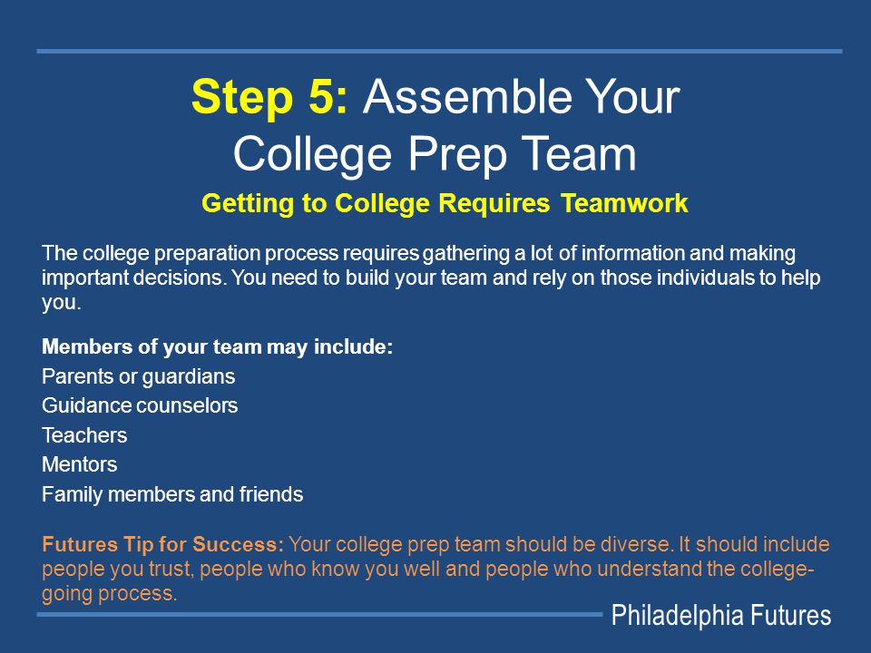 Philadelphia Futures Step 5: Assemble Your College Prep Team Getting to College Requires Teamwork The college preparation process requires gathering a lot of information and making important decisions.