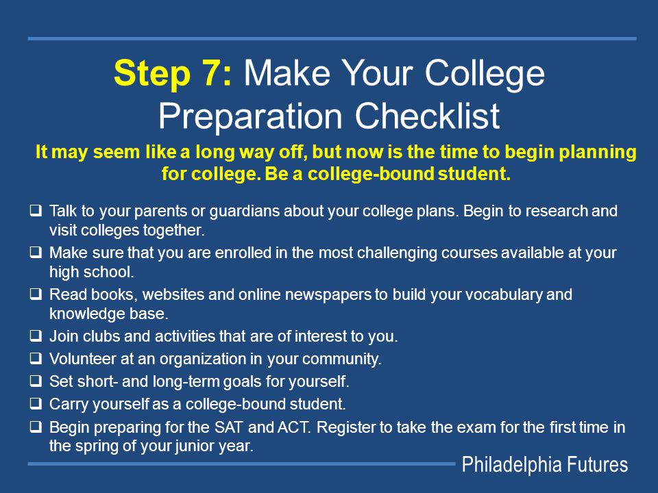 Philadelphia Futures Step 7: Make Your College Preparation Checklist It may seem like a long way off, but now is the time to begin planning for college.