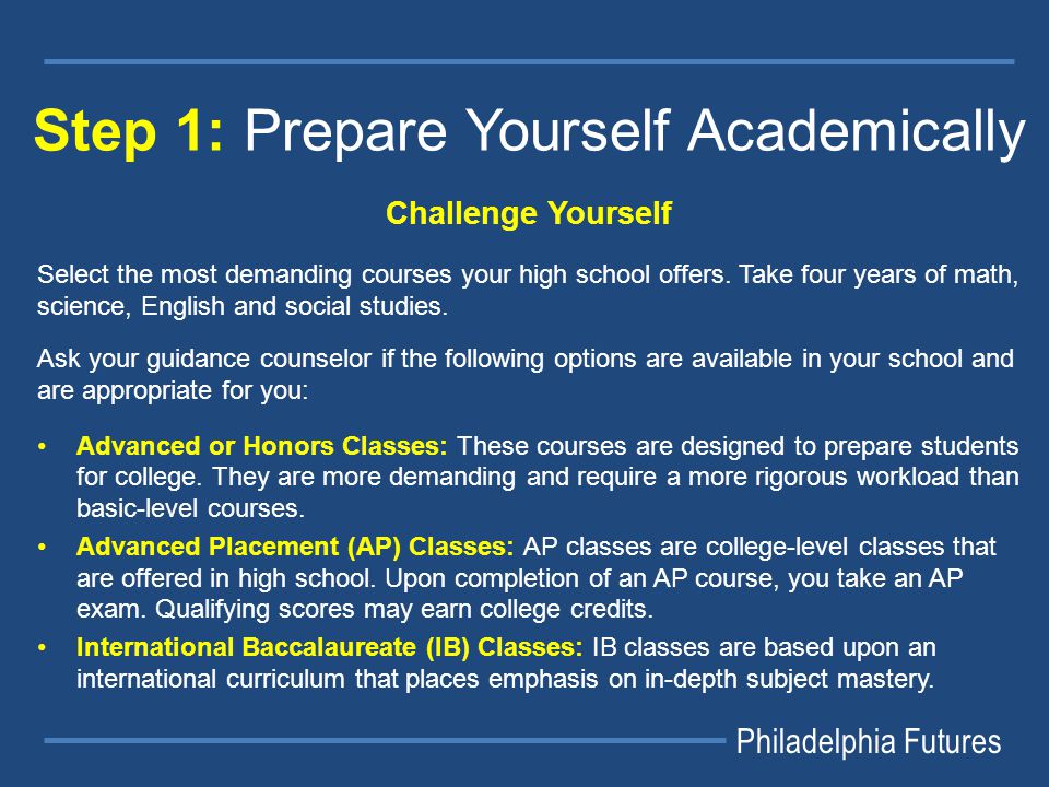 Philadelphia Futures Step 1: Prepare Yourself Academically Challenge Yourself Select the most demanding courses your high school offers.