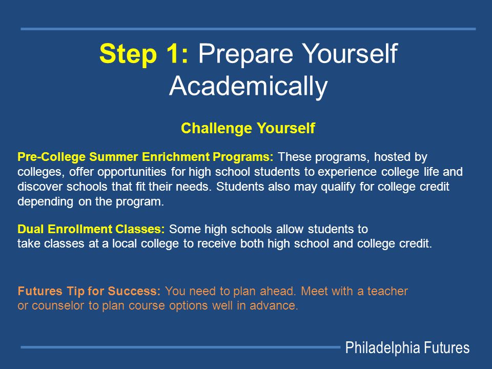 Philadelphia Futures Step 1: Prepare Yourself Academically Challenge Yourself Pre-College Summer Enrichment Programs: These programs, hosted by colleges, offer opportunities for high school students to experience college life and discover schools that fit their needs.