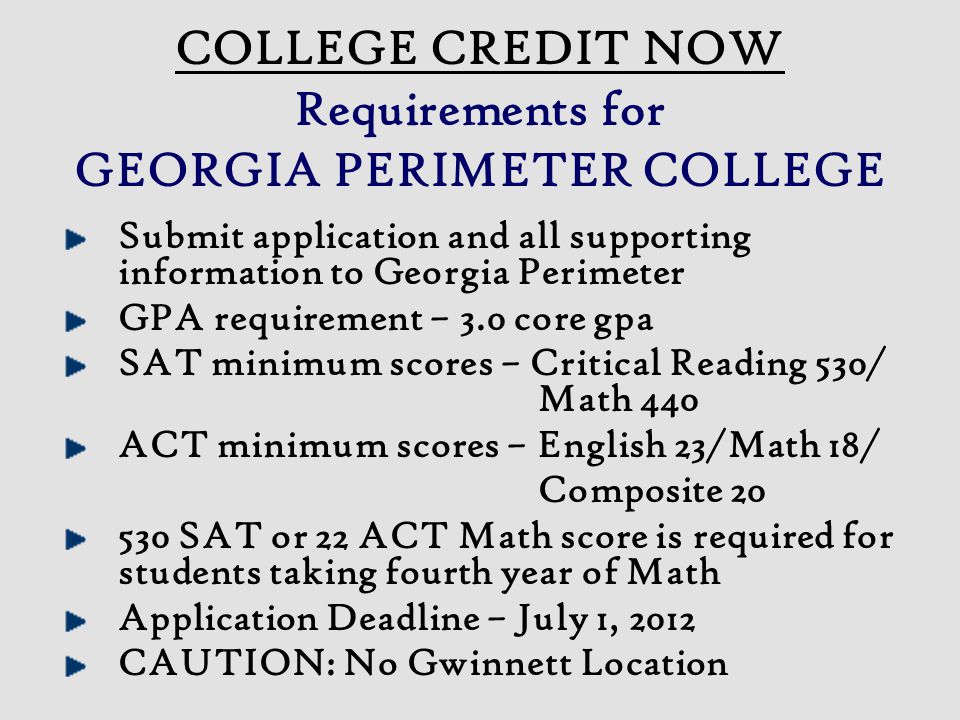 COLLEGE CREDIT NOW Requirements for GEORGIA PERIMETER COLLEGE Submit application and all supporting information to Georgia Perimeter GPA requirement – 3.0 core gpa SAT minimum scores – Critical Reading 530/ Math 440 ACT minimum scores – English 23/Math 18/ Composite SAT or 22 ACT Math score is required for students taking fourth year of Math Application Deadline – July 1, 2012 CAUTION: No Gwinnett Location