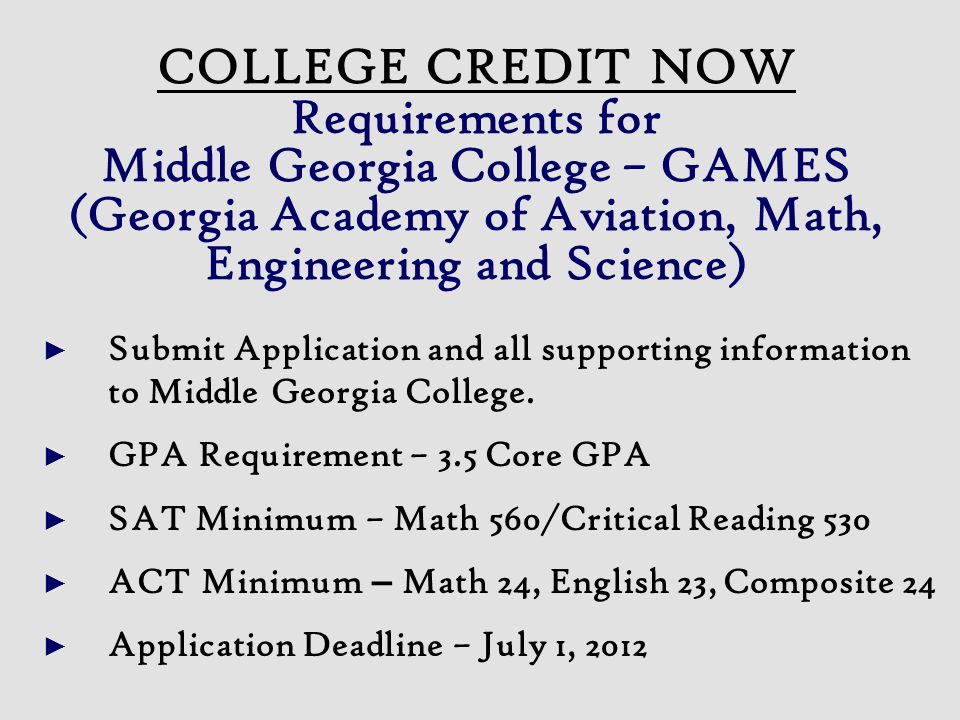 COLLEGE CREDIT NOW Requirements for Middle Georgia College – GAMES (Georgia Academy of Aviation, Math, Engineering and Science) ► Submit Application and all supporting information to Middle Georgia College.