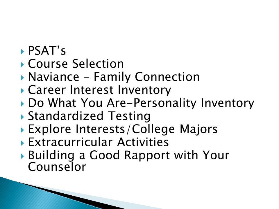  PSAT’s  Course Selection  Naviance – Family Connection  Career Interest Inventory  Do What You Are-Personality Inventory  Standardized Testing  Explore Interests/College Majors  Extracurricular Activities  Building a Good Rapport with Your Counselor