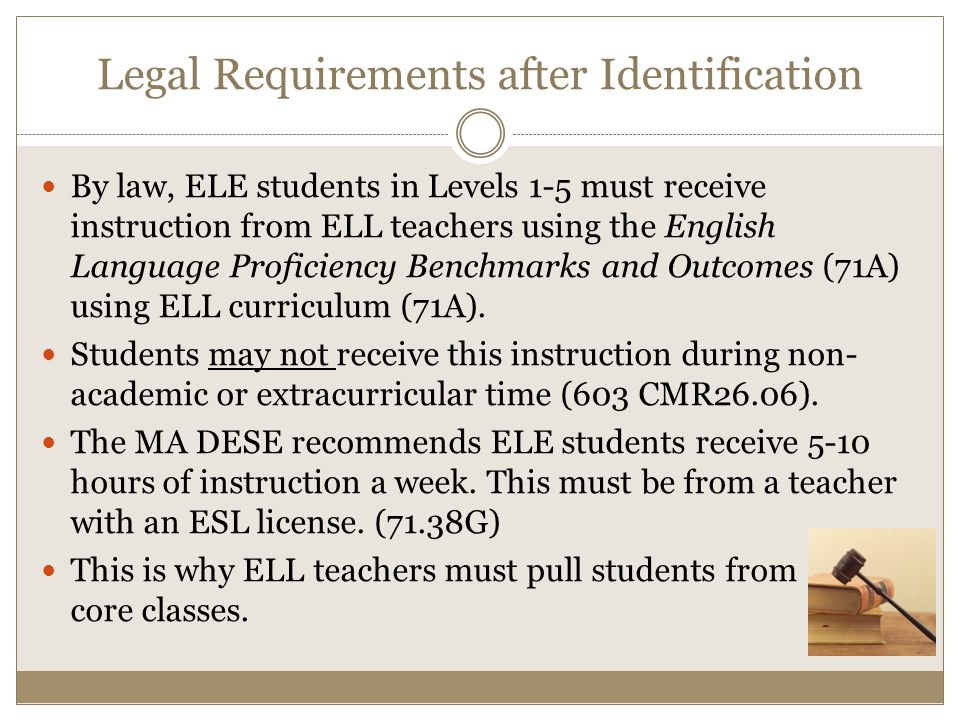 Legal Requirements after Identification By law, ELE students in Levels 1-5 must receive instruction from ELL teachers using the English Language Proficiency Benchmarks and Outcomes (71A) using ELL curriculum (71A).