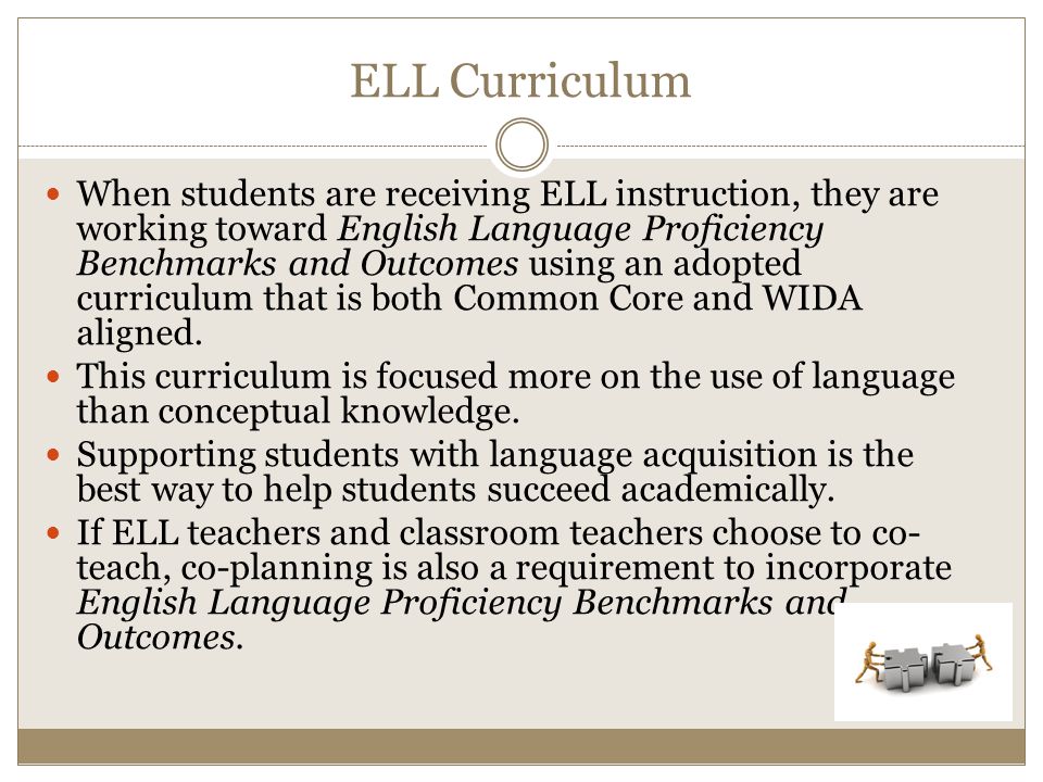 ELL Curriculum When students are receiving ELL instruction, they are working toward English Language Proficiency Benchmarks and Outcomes using an adopted curriculum that is both Common Core and WIDA aligned.