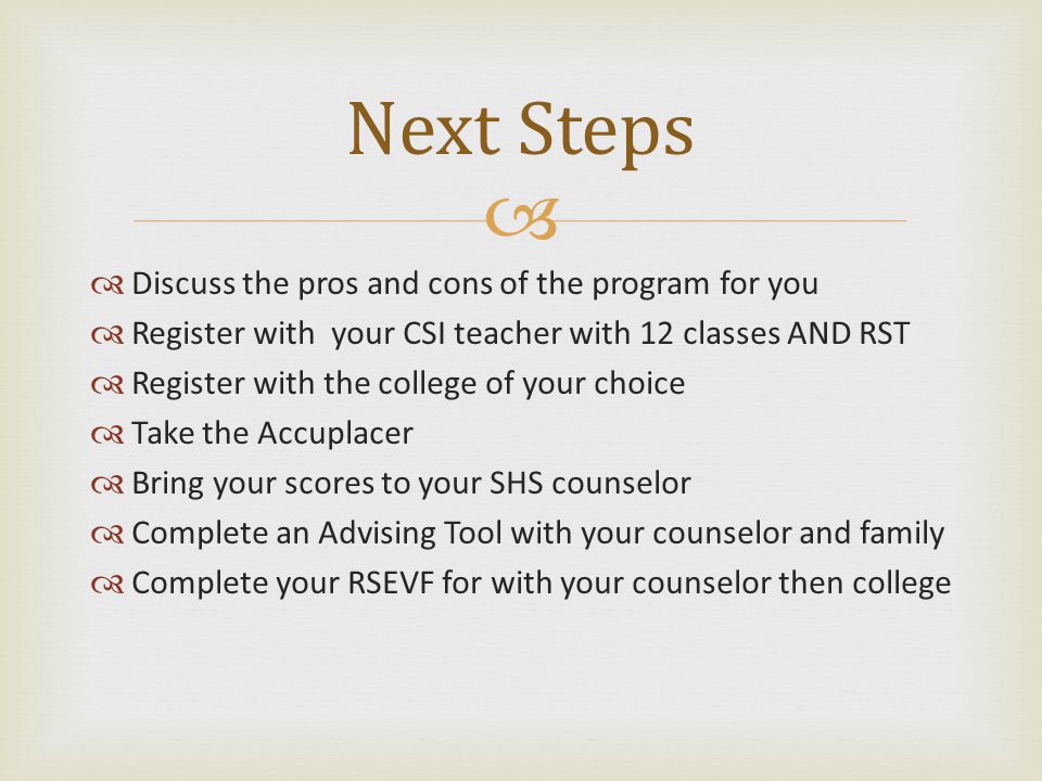   Discuss the pros and cons of the program for you  Register with your CSI teacher with 12 classes AND RST  Register with the college of your choice  Take the Accuplacer  Bring your scores to your SHS counselor  Complete an Advising Tool with your counselor and family  Complete your RSEVF for with your counselor then college Next Steps