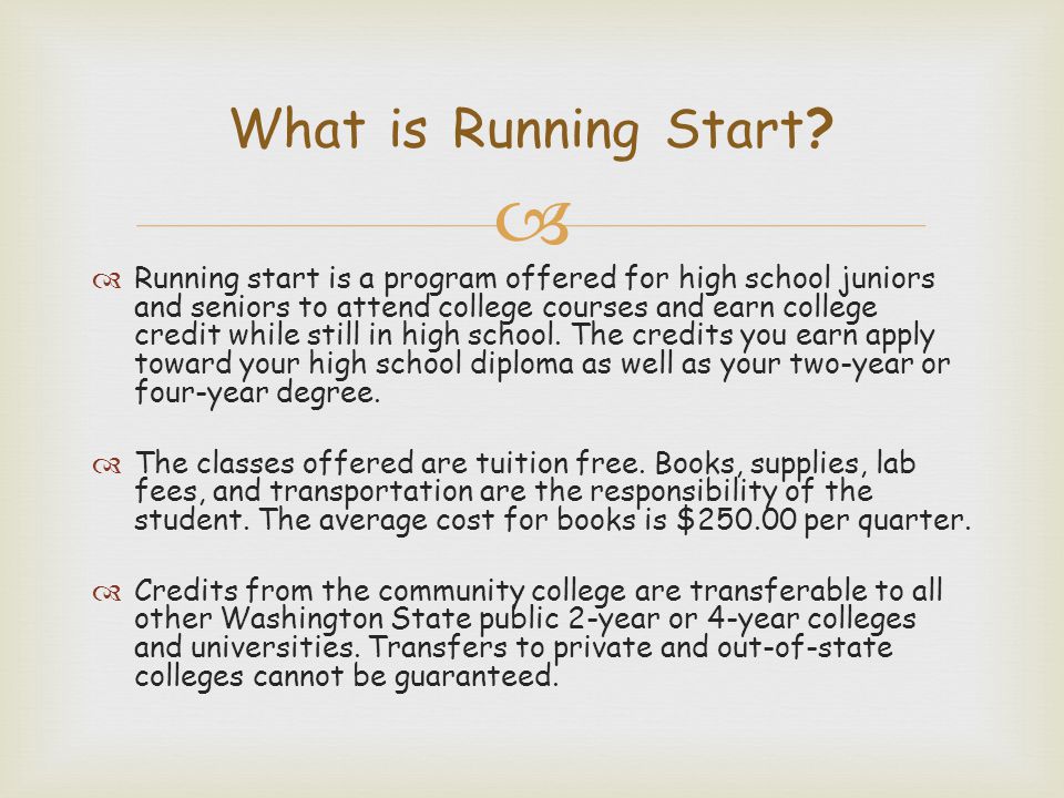   Running start is a program offered for high school juniors and seniors to attend college courses and earn college credit while still in high school.