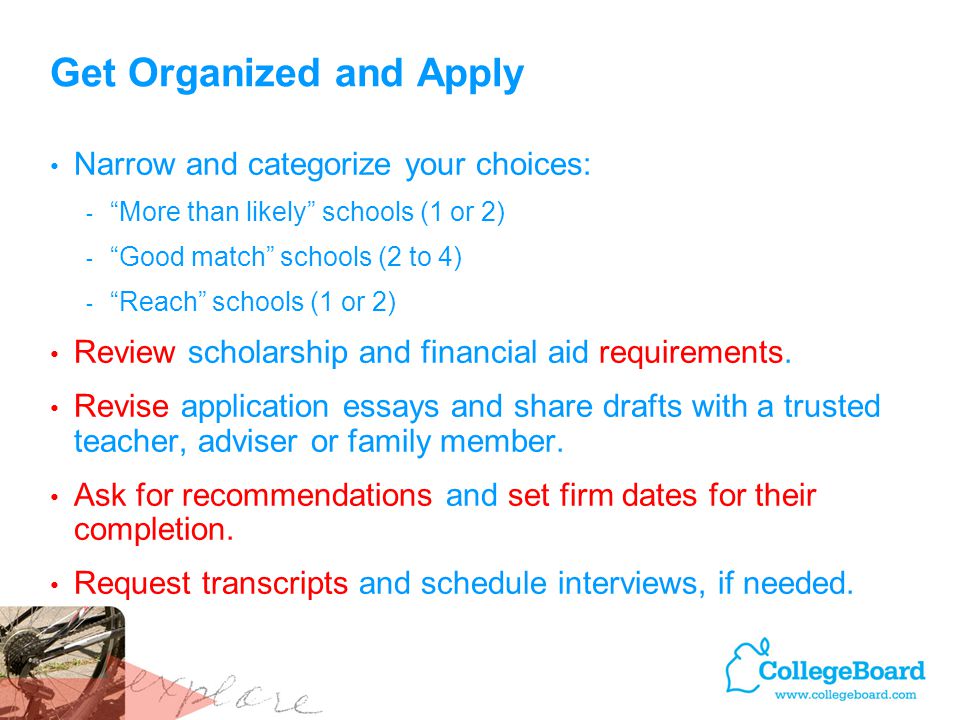 Get Organized and Apply Narrow and categorize your choices: - More than likely schools (1 or 2) - Good match schools (2 to 4) - Reach schools (1 or 2) Review scholarship and financial aid requirements.