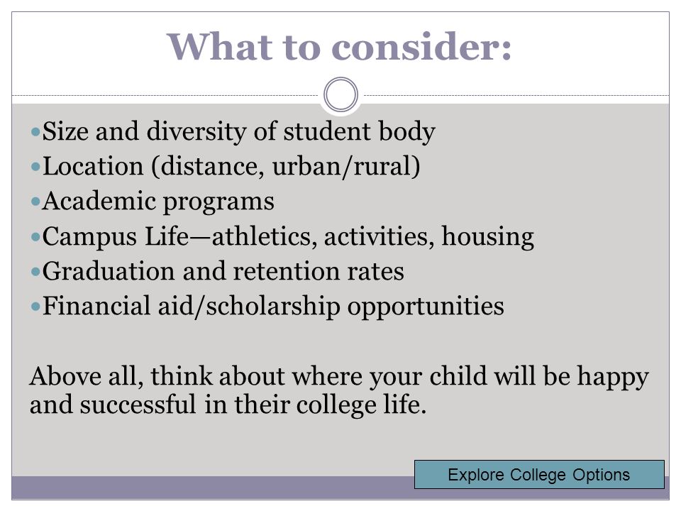 What to consider: Size and diversity of student body Location (distance, urban/rural) Academic programs Campus Life—athletics, activities, housing Graduation and retention rates Financial aid/scholarship opportunities Above all, think about where your child will be happy and successful in their college life.