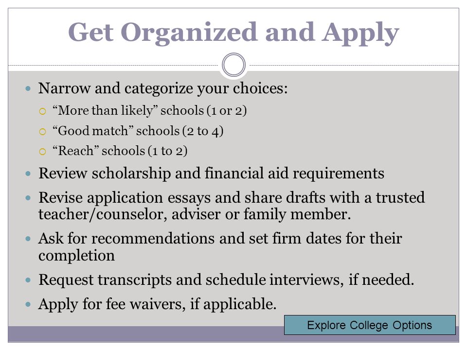 Get Organized and Apply Narrow and categorize your choices:  More than likely schools (1 or 2)  Good match schools (2 to 4)  Reach schools (1 to 2) Review scholarship and financial aid requirements Revise application essays and share drafts with a trusted teacher/counselor, adviser or family member.