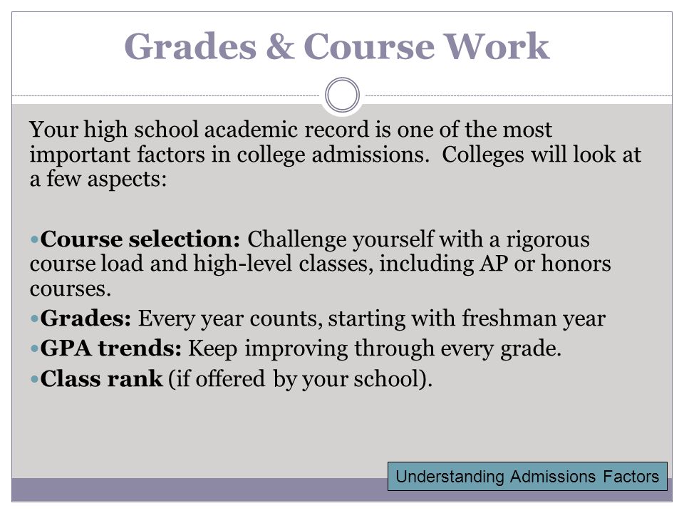Grades & Course Work Your high school academic record is one of the most important factors in college admissions.