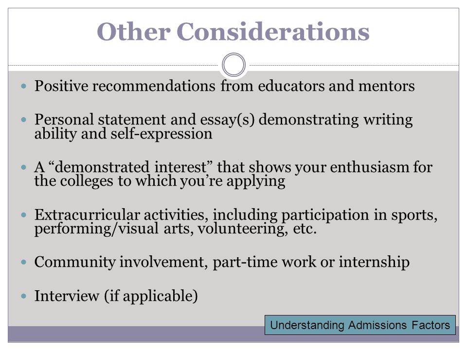 Other Considerations Positive recommendations from educators and mentors Personal statement and essay(s) demonstrating writing ability and self-expression A demonstrated interest that shows your enthusiasm for the colleges to which you’re applying Extracurricular activities, including participation in sports, performing/visual arts, volunteering, etc.