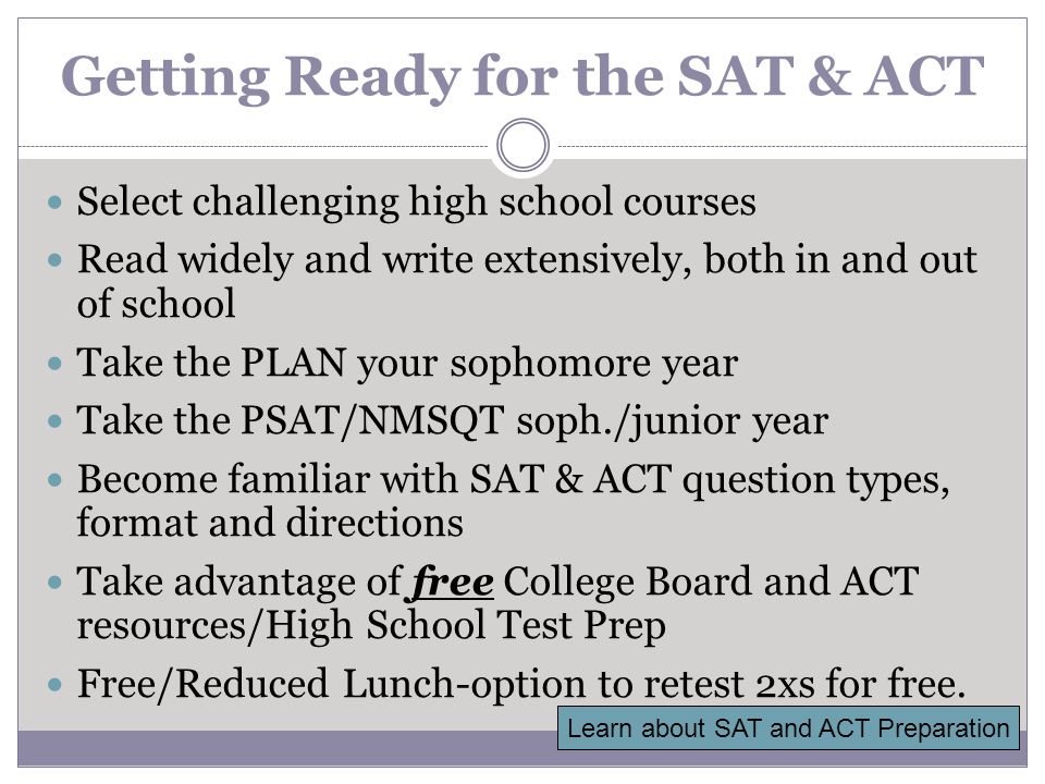 Getting Ready for the SAT & ACT Select challenging high school courses Read widely and write extensively, both in and out of school Take the PLAN your sophomore year Take the PSAT/NMSQT soph./junior year Become familiar with SAT & ACT question types, format and directions Take advantage of free College Board and ACT resources/High School Test Prep Free/Reduced Lunch-option to retest 2xs for free.