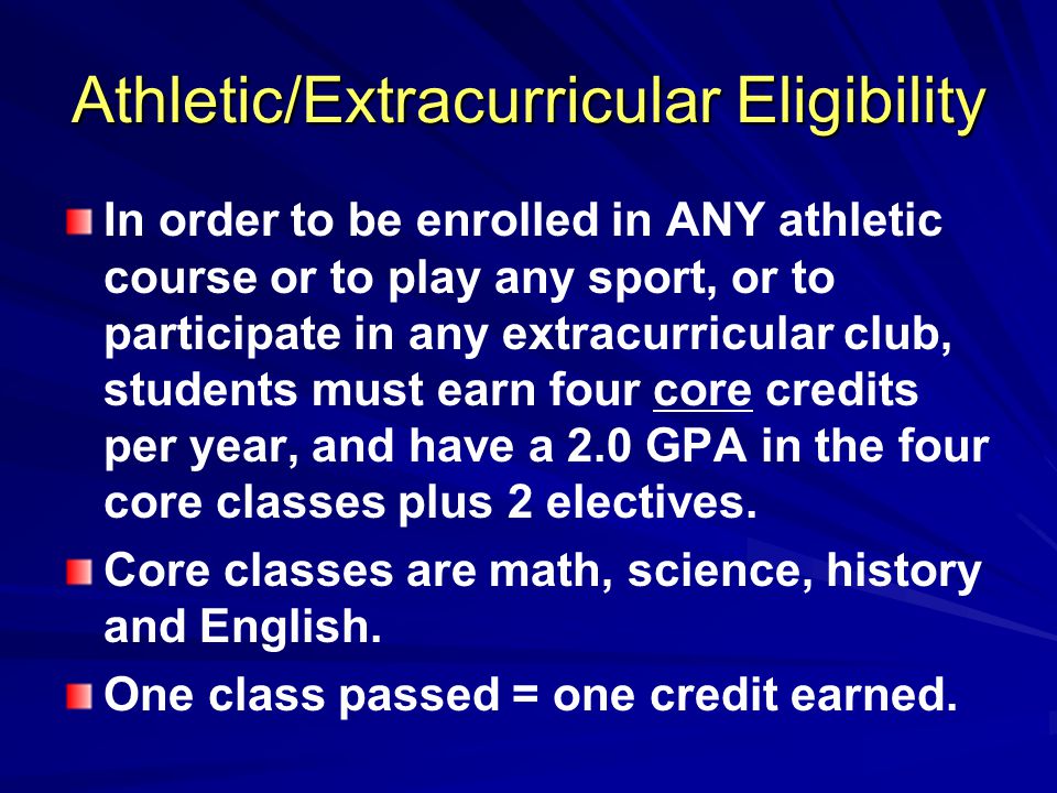 Athletic/Extracurricular Eligibility In order to be enrolled in ANY athletic course or to play any sport, or to participate in any extracurricular club, students must earn four core credits per year, and have a 2.0 GPA in the four core classes plus 2 electives.