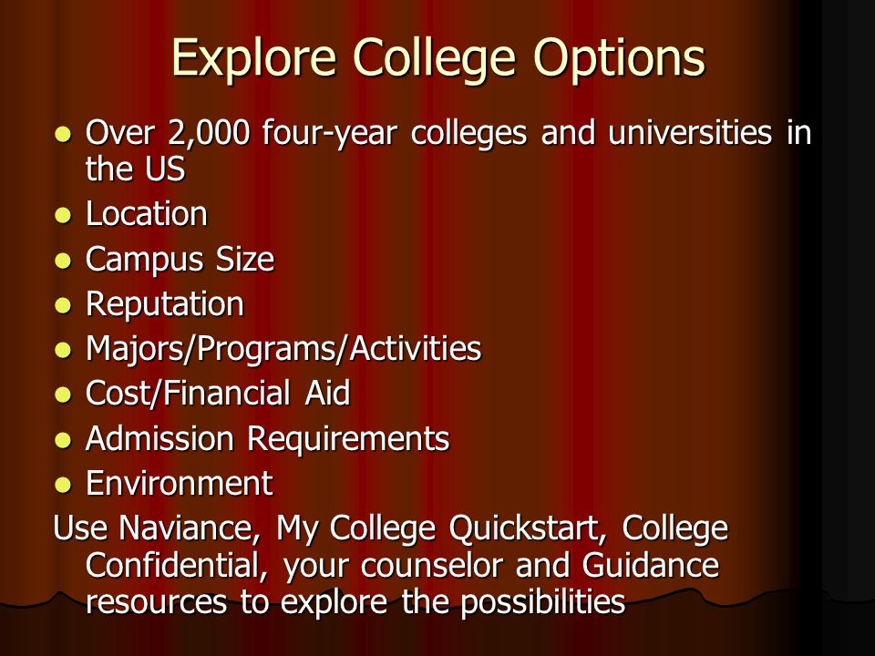 Explore College Options Over 2,000 four-year colleges and universities in the US Over 2,000 four-year colleges and universities in the US Location Location Campus Size Campus Size Reputation Reputation Majors/Programs/Activities Majors/Programs/Activities Cost/Financial Aid Cost/Financial Aid Admission Requirements Admission Requirements Environment Environment Use Naviance, My College Quickstart, College Confidential, your counselor and Guidance resources to explore the possibilities