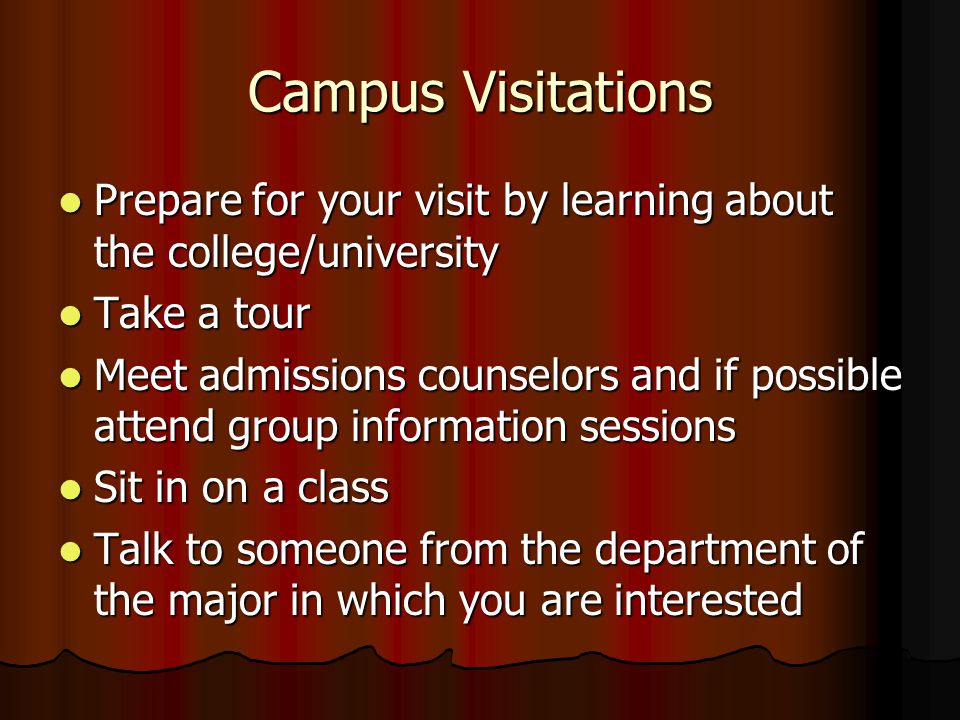 Campus Visitations Prepare for your visit by learning about the college/university Prepare for your visit by learning about the college/university Take a tour Take a tour Meet admissions counselors and if possible attend group information sessions Meet admissions counselors and if possible attend group information sessions Sit in on a class Sit in on a class Talk to someone from the department of the major in which you are interested Talk to someone from the department of the major in which you are interested