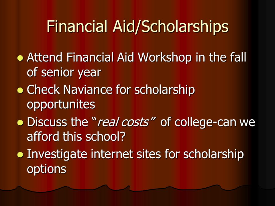 Financial Aid/Scholarships Attend Financial Aid Workshop in the fall of senior year Attend Financial Aid Workshop in the fall of senior year Check Naviance for scholarship opportunites Check Naviance for scholarship opportunites Discuss the real costs of college-can we afford this school.
