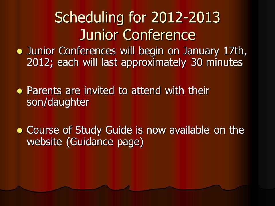 Scheduling for Junior Conference Junior Conferences will begin on January 17th, 2012; each will last approximately 30 minutes Junior Conferences will begin on January 17th, 2012; each will last approximately 30 minutes Parents are invited to attend with their son/daughter Parents are invited to attend with their son/daughter Course of Study Guide is now available on the website (Guidance page) Course of Study Guide is now available on the website (Guidance page)