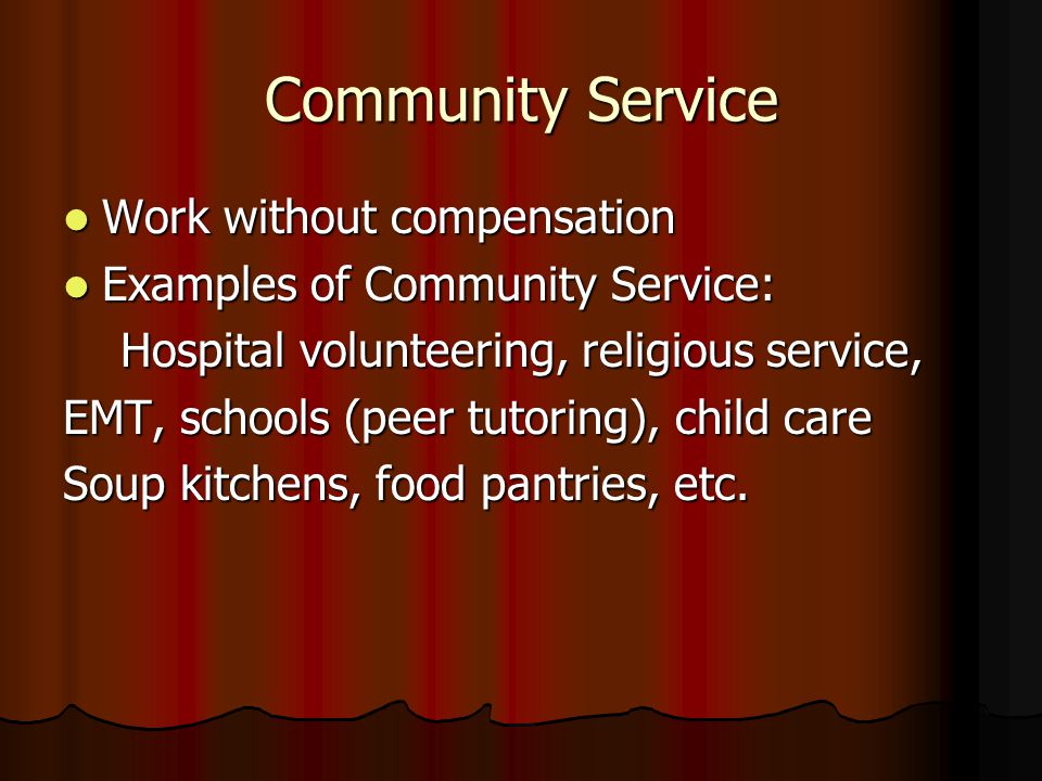 Community Service Work without compensation Work without compensation Examples of Community Service: Examples of Community Service: Hospital volunteering, religious service, Hospital volunteering, religious service, EMT, schools (peer tutoring), child care Soup kitchens, food pantries, etc.