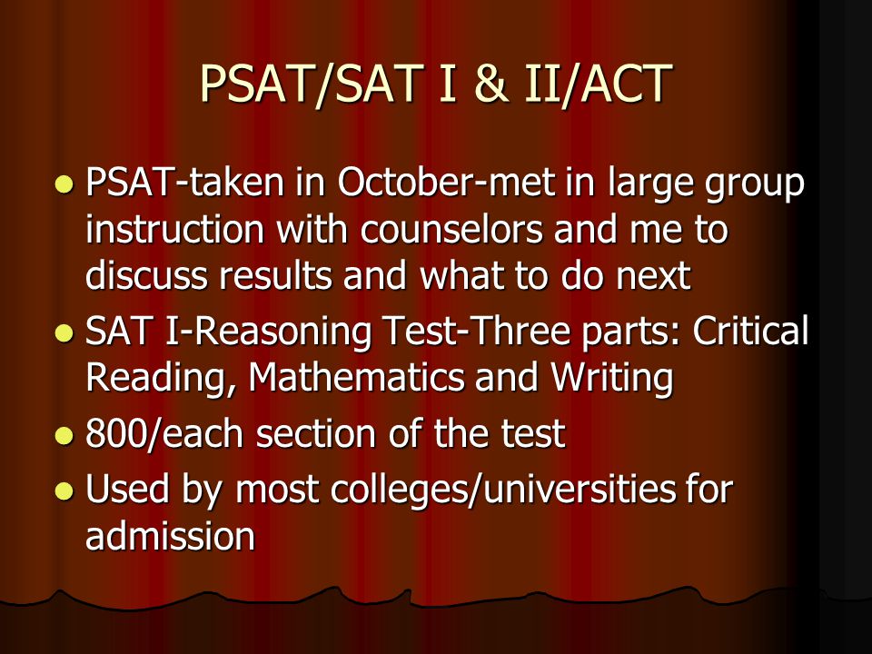 PSAT/SAT I & II/ACT PSAT-taken in October-met in large group instruction with counselors and me to discuss results and what to do next PSAT-taken in October-met in large group instruction with counselors and me to discuss results and what to do next SAT I-Reasoning Test-Three parts: Critical Reading, Mathematics and Writing SAT I-Reasoning Test-Three parts: Critical Reading, Mathematics and Writing 800/each section of the test 800/each section of the test Used by most colleges/universities for admission Used by most colleges/universities for admission