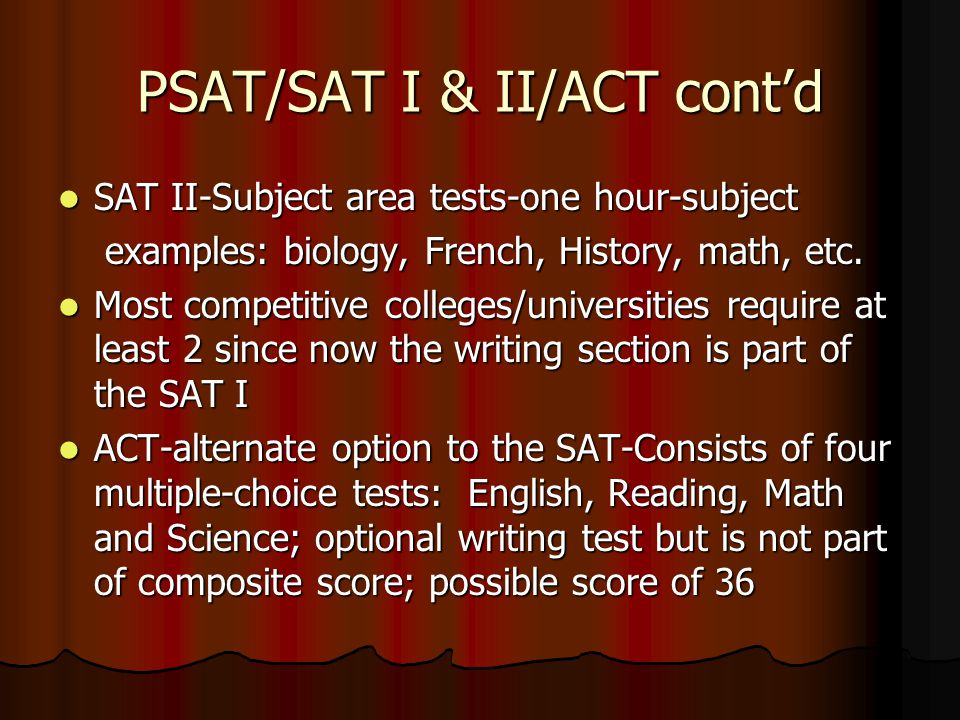 PSAT/SAT I & II/ACT cont’d SAT II-Subject area tests-one hour-subject SAT II-Subject area tests-one hour-subject examples: biology, French, History, math, etc.