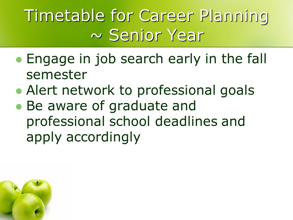 Timetable for Career Planning ~ Senior Year Engage in job search early in the fall semester Alert network to professional goals Be aware of graduate and professional school deadlines and apply accordingly