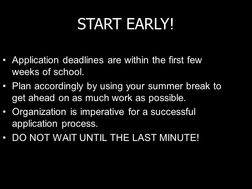 START EARLY. Application deadlines are within the first few weeks of school.