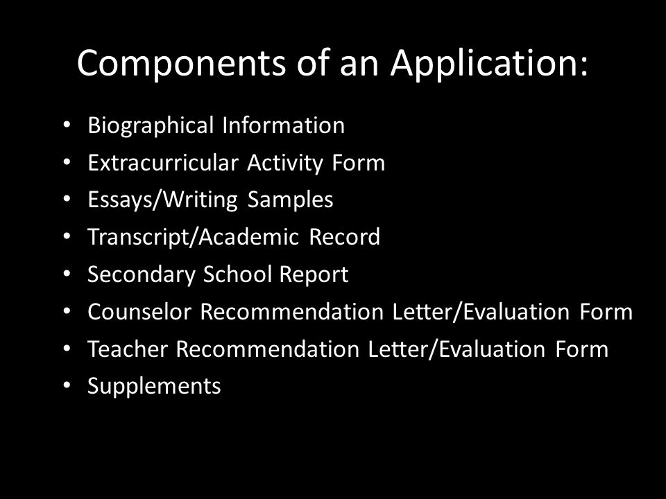 Components of an Application: Biographical Information Extracurricular Activity Form Essays/Writing Samples Transcript/Academic Record Secondary School Report Counselor Recommendation Letter/Evaluation Form Teacher Recommendation Letter/Evaluation Form Supplements