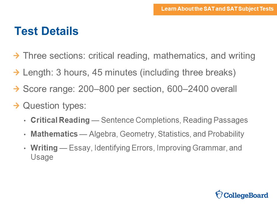 Learn About the SAT and SAT Subject Tests Test Details Three sections: critical reading, mathematics, and writing Length: 3 hours, 45 minutes (including three breaks) Score range: 200–800 per section, 600–2400 overall Question types: Critical Reading — Sentence Completions, Reading Passages Mathematics — Algebra, Geometry, Statistics, and Probability Writing — Essay, Identifying Errors, Improving Grammar, and Usage