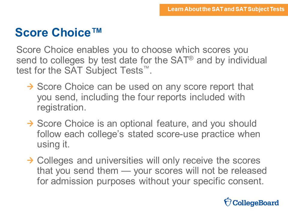 Learn About the SAT and SAT Subject Tests Score Choice™ Score Choice enables you to choose which scores you send to colleges by test date for the SAT ® and by individual test for the SAT Subject Tests ™.