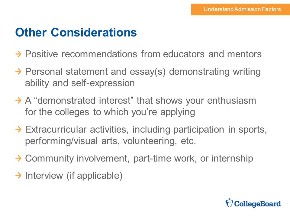 Understand Admission Factors Other Considerations Positive recommendations from educators and mentors Personal statement and essay(s) demonstrating writing ability and self-expression A demonstrated interest that shows your enthusiasm for the colleges to which you’re applying Extracurricular activities, including participation in sports, performing/visual arts, volunteering, etc.