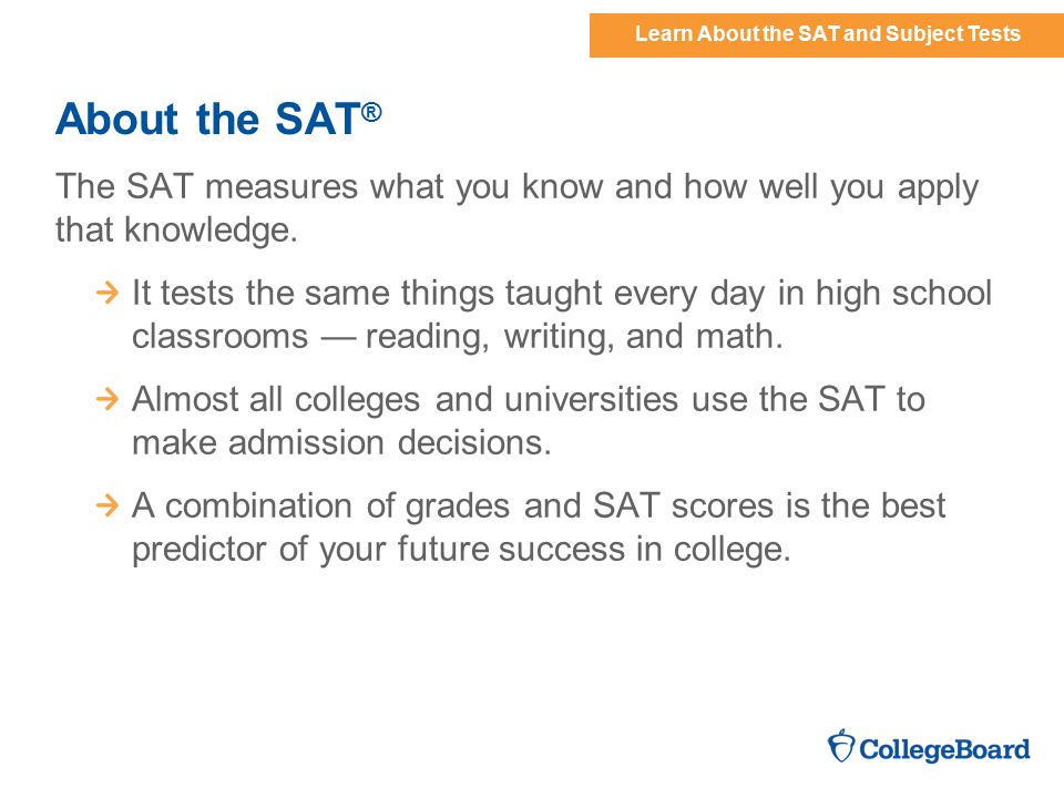 Learn About the SAT and Subject Tests About the SAT ® The SAT measures what you know and how well you apply that knowledge.
