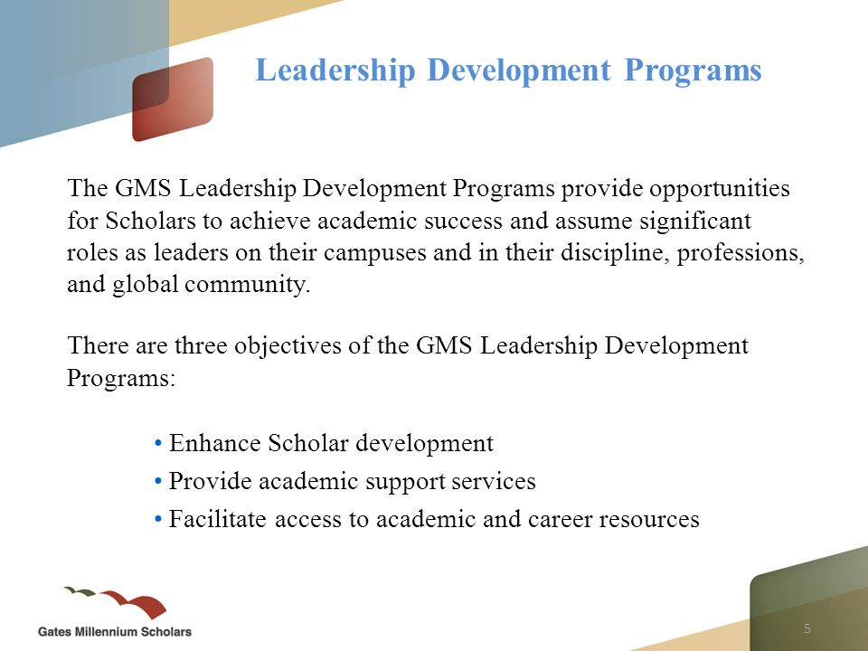 5 Leadership Development Programs The GMS Leadership Development Programs provide opportunities for Scholars to achieve academic success and assume significant roles as leaders on their campuses and in their discipline, professions, and global community.