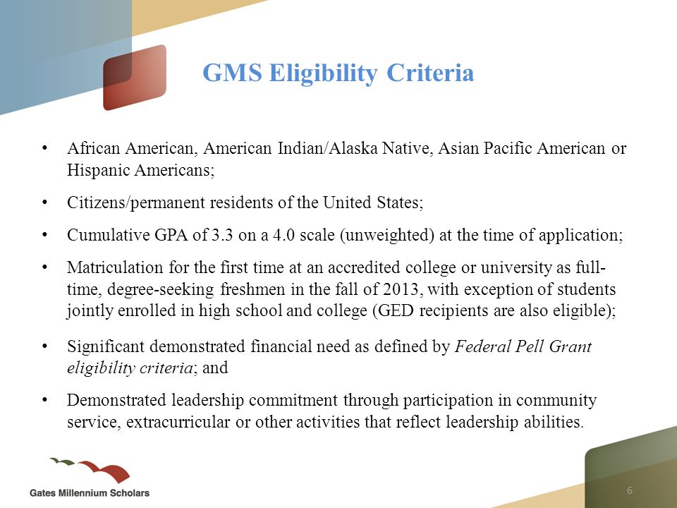 6 African American, American Indian/Alaska Native, Asian Pacific American or Hispanic Americans; Citizens/permanent residents of the United States; Cumulative GPA of 3.3 on a 4.0 scale (unweighted) at the time of application; Matriculation for the first time at an accredited college or university as full- time, degree-seeking freshmen in the fall of 2013, with exception of students jointly enrolled in high school and college (GED recipients are also eligible); Significant demonstrated financial need as defined by Federal Pell Grant eligibility criteria; and Demonstrated leadership commitment through participation in community service, extracurricular or other activities that reflect leadership abilities.