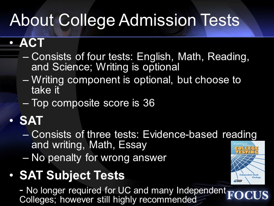 About College Admission Tests ACT –Consists of four tests: English, Math, Reading, and Science; Writing is optional –Writing component is optional, but choose to take it –Top composite score is 36 SAT –Consists of three tests: Evidence-based reading and writing, Math, Essay –No penalty for wrong answer SAT Subject Tests - No longer required for UC and many Independent Colleges; however still highly recommended START YOUR COLLEGEBOARD Profile NOW!