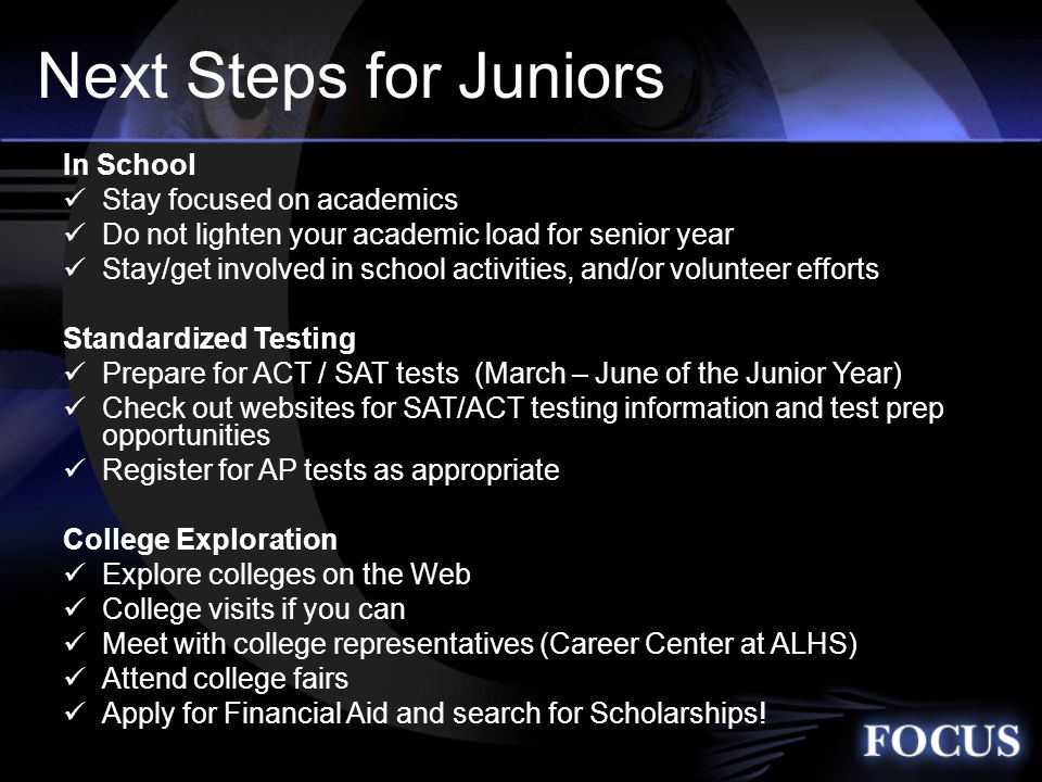 Next Steps for Juniors In School Stay focused on academics Do not lighten your academic load for senior year Stay/get involved in school activities, and/or volunteer efforts Standardized Testing Prepare for ACT / SAT tests (March – June of the Junior Year) Check out websites for SAT/ACT testing information and test prep opportunities Register for AP tests as appropriate College Exploration Explore colleges on the Web College visits if you can Meet with college representatives (Career Center at ALHS) Attend college fairs Apply for Financial Aid and search for Scholarships!