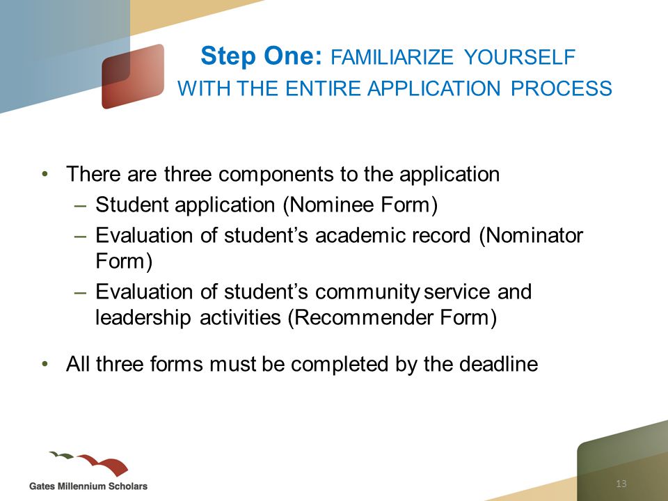 13 There are three components to the application –Student application (Nominee Form) –Evaluation of student’s academic record (Nominator Form) –Evaluation of student’s community service and leadership activities (Recommender Form) All three forms must be completed by the deadline Step One: FAMILIARIZE YOURSELF WITH THE ENTIRE APPLICATION PROCESS
