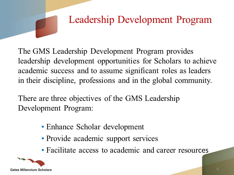 6 Leadership Development Program The GMS Leadership Development Program provides leadership development opportunities for Scholars to achieve academic success and to assume significant roles as leaders in their discipline, professions and in the global community.