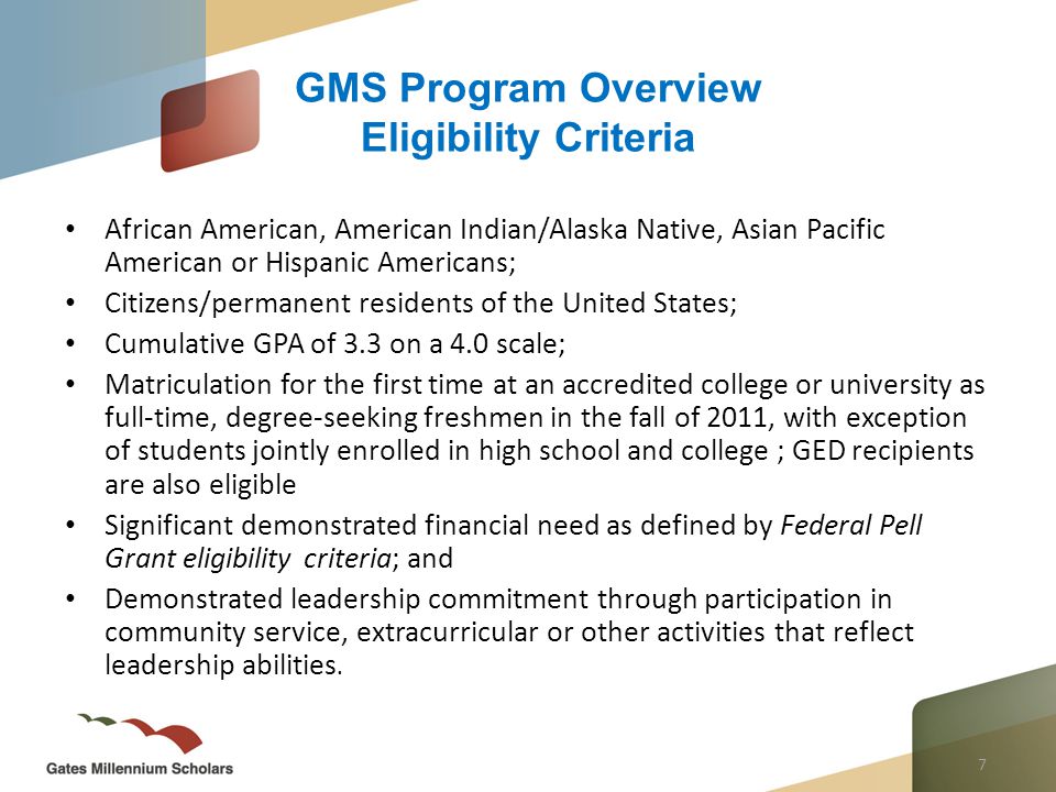 7 African American, American Indian/Alaska Native, Asian Pacific American or Hispanic Americans; Citizens/permanent residents of the United States; Cumulative GPA of 3.3 on a 4.0 scale; Matriculation for the first time at an accredited college or university as full-time, degree-seeking freshmen in the fall of 2011, with exception of students jointly enrolled in high school and college ; GED recipients are also eligible Significant demonstrated financial need as defined by Federal Pell Grant eligibility criteria; and Demonstrated leadership commitment through participation in community service, extracurricular or other activities that reflect leadership abilities.
