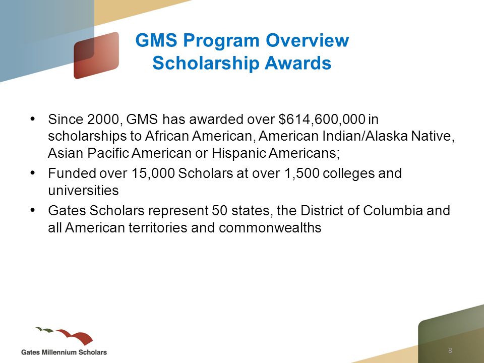 8 Since 2000, GMS has awarded over $614,600,000 in scholarships to African American, American Indian/Alaska Native, Asian Pacific American or Hispanic Americans; Funded over 15,000 Scholars at over 1,500 colleges and universities Gates Scholars represent 50 states, the District of Columbia and all American territories and commonwealths GMS Program Overview Scholarship Awards