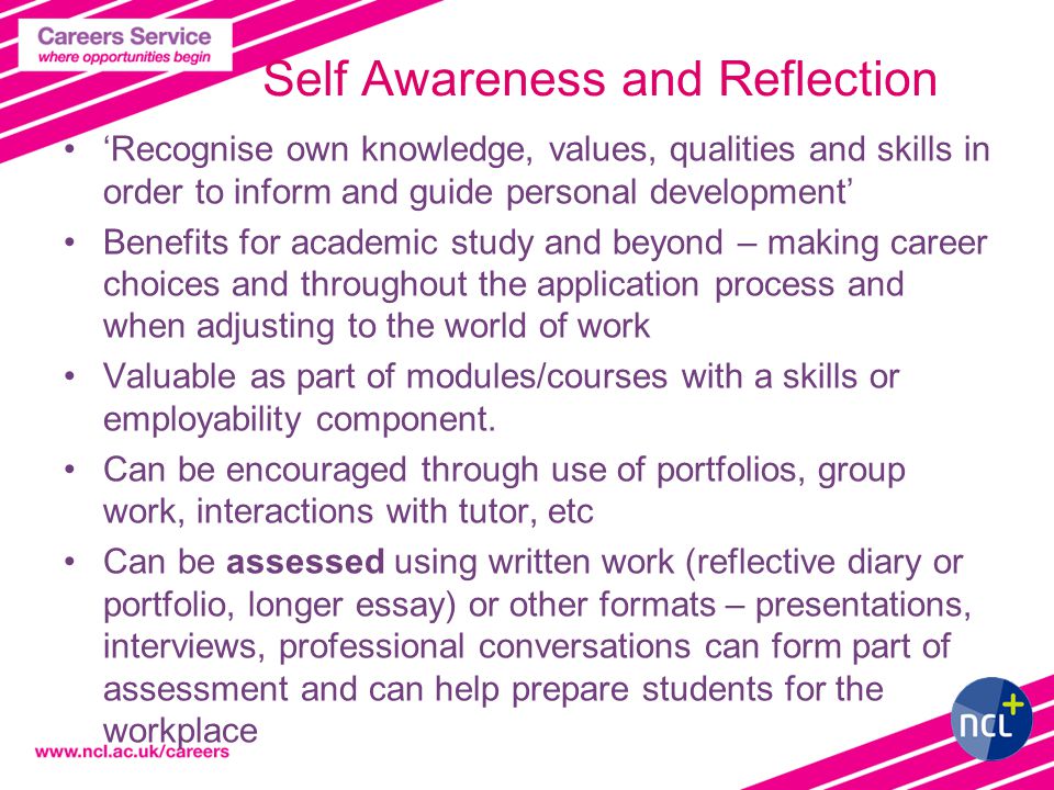4 Self Awareness and Reflection ‘Recognise own knowledge, values, qualities and skills in order to inform and guide personal development’ Benefits for academic study and beyond – making career choices and throughout the application process and when adjusting to the world of work Valuable as part of modules/courses with a skills or employability component.