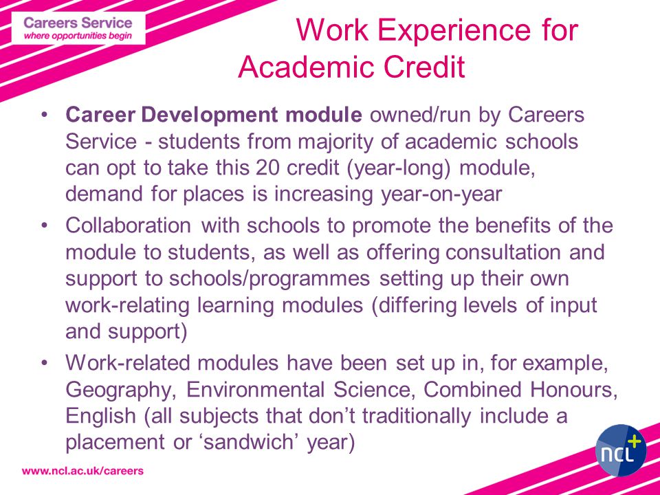 6 Work Experience for Academic Credit Career Development module owned/run by Careers Service - students from majority of academic schools can opt to take this 20 credit (year-long) module, demand for places is increasing year-on-year Collaboration with schools to promote the benefits of the module to students, as well as offering consultation and support to schools/programmes setting up their own work-relating learning modules (differing levels of input and support) Work-related modules have been set up in, for example, Geography, Environmental Science, Combined Honours, English (all subjects that don’t traditionally include a placement or ‘sandwich’ year)